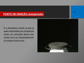 PONTO DE IGNIÇÃO (autoignição)
137
É a temperatura mínima na qual os
gases desprendidos dos combustíveis
entram em combustão apenas pelo
contato com o ar, independentemente
de qualquer fonte de calor.
 