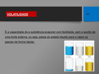 É a capacidade de a substância evaporar com facilidade, sem o auxílio de
uma fonte externa, ou seja, passa do estado líquido para o vapor ou
gasoso de forma rápida.
VOLATILIDADE 143
Fonte: http://bit.ly/2h0XLvI
 