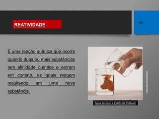 É uma reação química que ocorre
quando duas ou mais substâncias
tem afinidade química e entram
em contato, as quais reagem
resultando em uma nova
substância.
REATIVIDADE
144
Fonte:
http://bit.ly/2yK2EAX
Água de cloro e Iodeto de Potássio
 