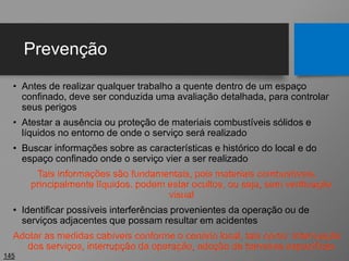 Prevenção
• Antes de realizar qualquer trabalho a quente dentro de um espaço
confinado, deve ser conduzida uma avaliação detalhada, para controlar
seus perigos
• Atestar a ausência ou proteção de materiais combustíveis sólidos e
líquidos no entorno de onde o serviço será realizado
• Buscar informações sobre as características e histórico do local e do
espaço confinado onde o serviço vier a ser realizado
Tais informações são fundamentais, pois materiais combustíveis,
principalmente líquidos, podem estar ocultos, ou seja, sem verificação
visual
• Identificar possíveis interferências provenientes da operação ou de
serviços adjacentes que possam resultar em acidentes
Adotar as medidas cabíveis conforme o cenário local, tais como: interrupção
dos serviços, interrupção da operação, adoção de barreiras específicas
145
 