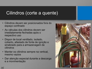 Cilindros (corte a quente)
• Cilindros devem ser posicionados fora do
espaço confinado
• As válvulas dos cilindros devem ser
imediatamente fechadas após o
respectivo uso
• Dispor de local ventilado, isolado,
coberto, afastado de fonte de ignição e
sinalizado para a armazenagem de
cilindros
• Manter os cilindros sempre na vertical,
mesmo vazios
• Dar atenção especial durante a descarga
e a movimentação
147
 