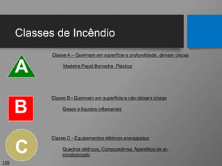 Classes de Incêndio
149
A
B
Classe A – Queimam em superfície e profundidade, deixam cinzas
Madeira,Papel,Borracha, Plástico
C
Classe C - Equipamentos elétricos energizados
Quadros elétricos, Computadores, Aparelhos de ar-
condicionado
Classe B– Queimam em superfície e não deixam cinzas
Gases e líquidos inflamaveis
 