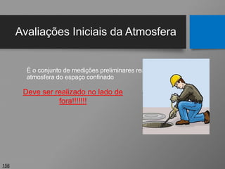 Avaliações Iniciais da Atmosfera
É o conjunto de medições preliminares realizadas na
atmosfera do espaço confinado
158
Deve ser realizado no lado de
fora!!!!!!!
 