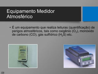 Equipamento Medidor
Atmosférico
• É um equipamento que realiza leituras (quantificação) de
perigos atmosféricos, tais como oxigênio (O2), monóxido
de carbono (CO), gás sulfídrico (H2S) etc.
159
 