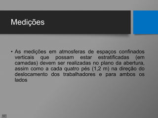 Medições
• As medições em atmosferas de espaços confinados
verticais que possam estar estratificadas (em
camadas) devem ser realizadas no plano da abertura,
assim como a cada quatro pés (1,2 m) na direção do
deslocamento dos trabalhadores e para ambos os
lados
161
 