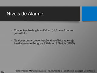 Níveis de Alarme
• Concentração de gás sulfídrico (H2S) em 8 partes
por milhão
• Qualquer outra concentração atmosférica que seja
Imediatamente Perigosa à Vida ou à Saúde (IPVS)
163 Fonte: Padrão Mandatório Alcoa - 18.1 Entrada e Trabalho em Espaços Confinados
 