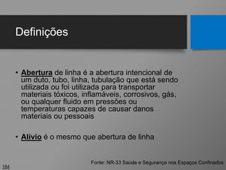 Definições
• Abertura de linha é a abertura intencional de
um duto, tubo, linha, tubulação que está sendo
utilizada ou foi utilizada para transportar
materiais tóxicos, inflamáveis, corrosivos, gás,
ou qualquer fluido em pressões ou
temperaturas capazes de causar danos
materiais ou pessoais
• Alívio é o mesmo que abertura de linha
164
Fonte: NR-33 Saúde e Segurança nos Espaços Confinados
 