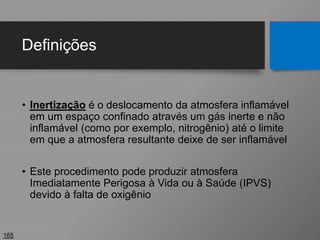 Definições
• Inertização é o deslocamento da atmosfera inflamável
em um espaço confinado através um gás inerte e não
inflamável (como por exemplo, nitrogênio) até o limite
em que a atmosfera resultante deixe de ser inflamável
• Este procedimento pode produzir atmosfera
Imediatamente Perigosa à Vida ou à Saúde (IPVS)
devido à falta de oxigênio
165
 