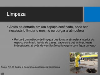 Limpeza
• Antes da entrada em um espaço confinado, pode ser
necessário limpar o mesmo ou purgar a atmosfera
• Purga é um método de limpeza que torna a atmosfera interior do
espaço confinado isenta de gases, vapores e outras impurezas
indesejáveis através de ventilação ou lavagem com água ou vapor
166
Fonte: NR-33 Saúde e Segurança nos Espaços Confinados
 