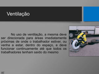Ventilação
No uso de ventilação, a mesma deve
ser direcionada para áreas imediatamente
próximas de onde o trabalhador estiver, ou
venha a estar, dentro do espaço, e deve
funcionar continuamente até que todos os
trabalhadores tenham saído do mesmo
167
 