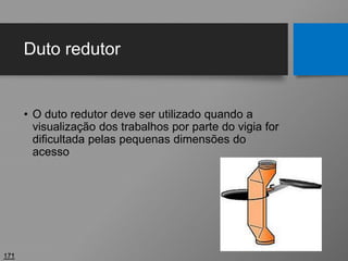 Duto redutor
• O duto redutor deve ser utilizado quando a
visualização dos trabalhos por parte do vigia for
dificultada pelas pequenas dimensões do
acesso
171
 