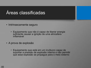 Áreas classificadas
• Intrinsecamente seguro
• Equipamento que não é capaz de liberar energia
suficiente causar a ignição de uma atmosfera
inflamável
• A prova de explosão
• Equipamento que está em um invólucro capaz de
suportar a pressão de explosão interna e não permitir
que essa explosão se propague para o meio externo
185
 