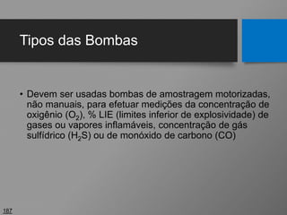Tipos das Bombas
• Devem ser usadas bombas de amostragem motorizadas,
não manuais, para efetuar medições da concentração de
oxigênio (O2), % LIE (limites inferior de explosividade) de
gases ou vapores inflamáveis, concentração de gás
sulfídrico (H2S) ou de monóxido de carbono (CO)
187
 