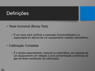 Definições
• Teste funcional (Bump Test)
• É um meio para verificar a operação (funcionalidade) e a
capacidade do alarme de um equipamento medidor atmosférico
• Calibração Completa
• É o ajuste especializado, manual ou automático, da resposta de
um equipamento em relação a uma concentração conhecida de
gás de teste (certificado de calibração)
188
 