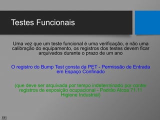 Testes Funcionais
Uma vez que um teste funcional é uma verificação, e não uma
calibração do equipamento, os registros dos testes devem ficar
arquivados durante o prazo de um ano
O registro do Bump Test consta da PET - Permissão de Entrada
em Espaço Confinado
(que deve ser arquivada por tempo indeterminado por conter
registros de exposição ocupacional - Padrão Alcoa 71.11
Higiene Industrial)
191
 