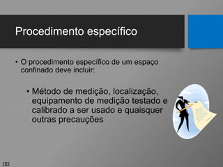 Procedimento específico
• O procedimento específico de um espaço
confinado deve incluir:
• Método de medição, localização,
equipamento de medição testado e
calibrado a ser usado e quaisquer
outras precauções
193
 