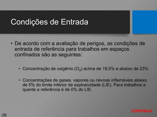 Condições de Entrada
• De acordo com a avaliação de perigos, as condições de
entrada de referência para trabalhos em espaços
confinados são as seguintes:
• Concentração de oxigênio (O2) acima de 19,5% e abaixo de 23%
• Concentrações de gases, vapores ou névoas inflamáveis abaixo
de 5% do limite inferior de explosividade (LIE). Para trabalhos a
quente a referência é de 0% do LIE.
195
CONTINUA
 