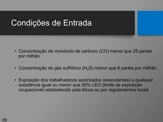 Condições de Entrada
• Concentração de monóxido de carbono (CO) menor que 25 partes
por milhão
• Concentração de gás sulfídrico (H2S) menor que 8 partes por milhão
• Exposição dos trabalhadores autorizados (executantes) a qualquer
substância igual ou menor que 50% LEO (limite de exposição
ocupacional) estabelecido pela Alcoa ou por regulamentos locais
196
 