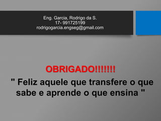 Eng. Garcia, Rodrigo da S.
17- 991725199
rodrigogarcia.engseg@gmail.com
OBRIGADO!!!!!!!
" Feliz aquele que transfere o que
sabe e aprende o que ensina "
 