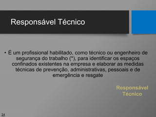 Responsável Técnico
• É um profissional habilitado, como técnico ou engenheiro de
segurança do trabalho (*), para identificar os espaços
confinados existentes na empresa e elaborar as medidas
técnicas de prevenção, administrativas, pessoais e de
emergência e resgate
24
Responsável
Técnico
 