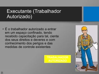 Executante (Trabalhador
Autorizado)
• É o trabalhador autorizado a entrar
em um espaço confinado, tendo
recebido capacitação para tal, ciente
dos seus direitos e deveres e com
conhecimento dos perigos e das
medidas de controle existentes
31
TRABALHADOR
AUTORIZADO
 