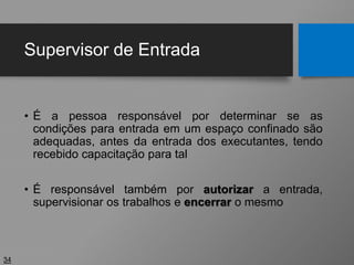 Supervisor de Entrada
• É a pessoa responsável por determinar se as
condições para entrada em um espaço confinado são
adequadas, antes da entrada dos executantes, tendo
recebido capacitação para tal
• É responsável também por autorizar a entrada,
supervisionar os trabalhos e encerrar o mesmo
34
 