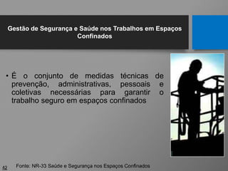 • É o conjunto de medidas técnicas de
prevenção, administrativas, pessoais e
coletivas necessárias para garantir o
trabalho seguro em espaços confinados
42 Fonte: NR-33 Saúde e Segurança nos Espaços Confinados
Gestão de Segurança e Saúde nos Trabalhos em Espaços
Confinados
 
