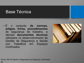 Base Técnica
• É o conjunto de normas,
artigos, livros, procedimentos
de segurança de trabalho, e
demais documentos técnicos
utilizados no desenvolvimento da
Gestão de Segurança e Saúde
nos Trabalhos em Espaços
Confinados
48
Fonte: NR-33 Saúde e Segurança nos Espaços Confinados
 
