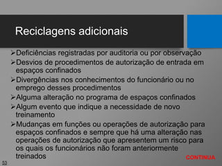 Reciclagens adicionais
Deficiências registradas por auditoria ou por observação
Desvios de procedimentos de autorização de entrada em
espaços confinados
Divergências nos conhecimentos do funcionário ou no
emprego desses procedimentos
Alguma alteração no programa de espaços confinados
Algum evento que indique a necessidade de novo
treinamento
Mudanças em funções ou operações de autorização para
espaços confinados e sempre que há uma alteração nas
operações de autorização que apresentem um risco para
os quais os funcionários não foram anteriormente
treinados
53
CONTINUA
 