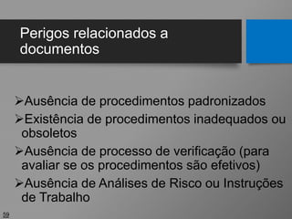 Perigos relacionados a
documentos
Ausência de procedimentos padronizados
Existência de procedimentos inadequados ou
obsoletos
Ausência de processo de verificação (para
avaliar se os procedimentos são efetivos)
Ausência de Análises de Risco ou Instruções
de Trabalho
59
 