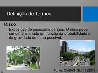 Definição de Termos
Risco
Exposição de pessoas a perigos. O risco pode
ser dimensionado em função da probabilidade e
da gravidade do dano possível.
60 Fonte: OHSAS 18.001 (2007)
 
