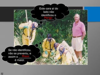 62
Este cara aí do
lado não
identificou o
________ !
Se não identificou,
não se preveniu, e
assim o ________
é maior.
Perigo
Risco
 