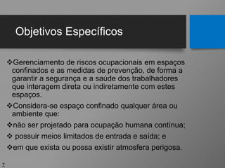 Objetivos Específicos
Gerenciamento de riscos ocupacionais em espaços
confinados e as medidas de prevenção, de forma a
garantir a segurança e a saúde dos trabalhadores
que interagem direta ou indiretamente com estes
espaços.
Considera-se espaço confinado qualquer área ou
ambiente que:
não ser projetado para ocupação humana contínua;
 possuir meios limitados de entrada e saída; e
em que exista ou possa existir atmosfera perigosa.
7
 