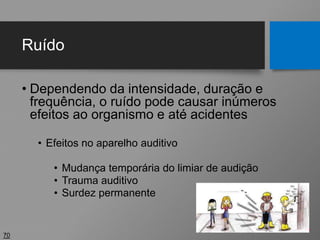 Ruído
• Dependendo da intensidade, duração e
frequência, o ruído pode causar inúmeros
efeitos ao organismo e até acidentes
• Efeitos no aparelho auditivo
• Mudança temporária do limiar de audição
• Trauma auditivo
• Surdez permanente
70
CONTINUA
 