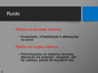 Ruído
• Efeitos na atividade cerebral
• Ansiedade, irritabilidade e alterações
no sono
• Efeitos em órgãos internos
• Perturbações no sistema nervoso,
alteração da pressão, náuseas, dor
de cabeça, perda de equilibrio etc.
71
 