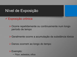 Nível de Exposição
 Exposição crônica
Ocorre repetidamente ou continuamente num longo
período de tempo
Geralmente ocorre a acumulação da substância tóxica
Danos ocorrem ao longo do tempo
Exemplo:
• Flúor, asbestos, sílica
 
