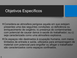 Objetivos Específicos
Considera-se atmosfera perigosa aquela em que estejam
presentes uma das seguintes condições: a) deficiência ou
enriquecimento de oxigênio; b) presença de contaminantes
com potencial de causar danos à saúde do trabalhador; ou c)
seja caracterizada como uma atmosfera explosiva.
Os espaços não destinados à ocupação humana, com meios
limitados de entrada e saída, utilizados para armazenagem de
material com potencial para engolfar ou afogar o trabalhador
são caracterizados como espaços confinados.
8
 