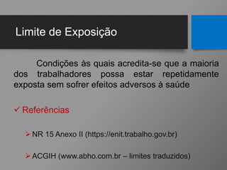 Limite de Exposição
Condições às quais acredita-se que a maioria
dos trabalhadores possa estar repetidamente
exposta sem sofrer efeitos adversos à saúde
 Referências
NR 15 Anexo II (https://enit.trabalho.gov.br)
ACGIH (www.abho.com.br – limites traduzidos)
 
