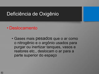 Deficiência de Oxigênio
• Deslocamento
• Gases mais pesados que o ar como
o nitrogênio e o argônio usados para
purgar ou inertizar tanques, vasos e
reatores etc., deslocam o ar para a
parte superior do espaço
83
 