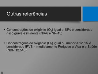 Outras referências
• Concentrações de oxigênio (O2) igual a 18% é considerado
risco grave e iminente (NR-6 e NR-15)
• Concentrações de oxigênio (O2) igual ou menor a 12,5% é
considerado IPVS - Imediatamente Perigoso a Vida e a Saúde
(NBR 12.543)
88
 
