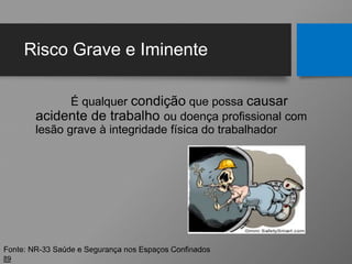 Risco Grave e Iminente
É qualquer condição que possa causar
acidente de trabalho ou doença profissional com
lesão grave à integridade física do trabalhador
89
Fonte: NR-33 Saúde e Segurança nos Espaços Confinados
 