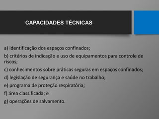 a) identificação dos espaços confinados;
b) critérios de indicação e uso de equipamentos para controle de
riscos;
c) conhecimentos sobre práticas seguras em espaços confinados;
d) legislação de segurança e saúde no trabalho;
e) programa de proteção respiratória;
f) área classificada; e
g) operações de salvamento.
CAPACIDADES TÉCNICAS
 