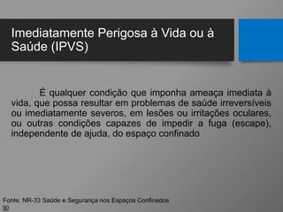 Imediatamente Perigosa à Vida ou à
Saúde (IPVS)
É qualquer condição que imponha ameaça imediata à
vida, que possa resultar em problemas de saúde irreversíveis
ou imediatamente severos, em lesões ou irritações oculares,
ou outras condições capazes de impedir a fuga (escape),
independente de ajuda, do espaço confinado
90
Fonte: NR-33 Saúde e Segurança nos Espaços Confinados
 
