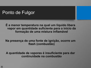Ponto de Fulgor
95
É a menor temperatura na qual um líquido libera
vapor em quantidade suficiente para o início da
formação de uma mistura inflamável
Na presença de uma fonte de ignição, ocorre um
flash (combustão)
A quantidade de vapores é insuficiente para dar
continuidade na combustão
 