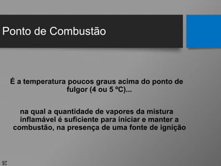 Ponto de Combustão
97
É a temperatura poucos graus acima do ponto de
fulgor (4 ou 5 ºC)...
na qual a quantidade de vapores da mistura
inflamável é suficiente para iniciar e manter a
combustão, na presença de uma fonte de ignição
 