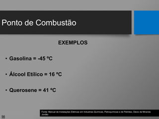 Ponto de Combustão
98
EXEMPLOS
• Gasolina = -45 ºC
• Álcool Etílico = 16 ºC
• Querosene = 41 ºC
Fonte: Manual de Instalações Elétricas em Industrias Químicas, Petroquímicas e de Petróleo, Dácio de Miranda
Jordão
 