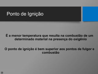 Ponto de Ignição
99
É a menor temperatura que resulta na combustão de um
determinado material na presença do oxigênio
O ponto de ignição é bem superior aos pontos de fulgor e
combustão
 
