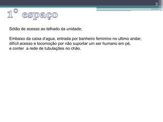 3
Sótão de acesso ao telhado da unidade;
Embaixo da caixa d’agua, entrada por banheiro feminino no ultimo andar,
difícil acesso e locomoção por não suportar um ser humano em pé,
e conter a rede de tubulações no chão.
 