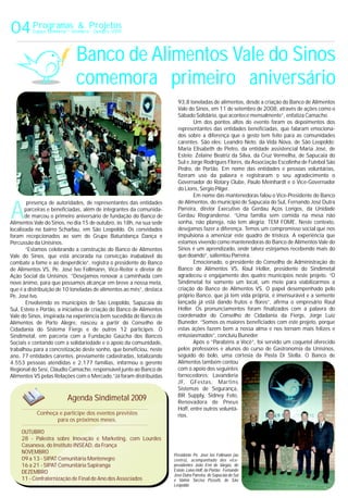 A
93,8 toneladas de alimentos, desde a criação do Banco de Alimentos
Vale do Sinos, em 11 de setembro de 2008, através de ações como o
Sábado Solidário, que acontece mensalmente”, enfatiza Camacho.
Um dos pontos altos do evento foram os depoimentos dos
representantes das entidades beneficiadas, que falaram emociona-
dos sobre a diferença que o gesto tem feito para as comunidades
carentes. São eles: Leandro Neto, da Vida Nova, de São Leopoldo;
Maria Elisabeth de Pietro, da entidade assistencial Maria José, de
Esteio; Zelaine Beatriz da Silva, da Cruz Vermelha, de Sapucaia do
Sul e Jorge Rodrigues Flores, da Associação Escolinha de Futebol São
Pedro, de Portão. Em nome das entidades e pessoas voluntárias,
fizeram uso da palavra e registraram o seu agradecimento o
Governador do Rotary Clube, Paulo Meinhardt e o Vice-Governador
do Lions, Sérgio Pilger.
Em nome das mantenedoras falou o Vice-Presidente do Banco
de Alimentos, do município de Sapucaia do Sul, Fernando José Dutrapresença de autoridades, de representantes das entidades
Parreira, diretor Executivo da Gerdau Aços Longos, da Unidadeparceiras e beneficiadas, além de integrantes da comunida-
Gerdau Riograndense. “Uma família sem comida na mesa nãode marcou o primeiro aniversário de fundação do Banco de
sonha, não planeja, não tem alegria: TEM FOME. Neste contexto,Alimentos Vale do Sinos, no dia 15 de outubro, às 18h, na sua sede
desejamos fazer a diferença. Temos um compromisso social que noslocalizada no bairro Scharlau, em São Leopoldo. Os convidados
impulsiona a amenizar este quadro de tristeza. A experiência queforam recepcionados ao som do Grupo Baturidança Dança e
estamos vivendo como mantenedoras do Banco de Alimentos Vale doPercussão da Unisinos.
Sinos é um aprendizado, onde talvez estejamos recebendo mais do“Estamos celebrando a construção do Banco de Alimentos
que doando”, salientou Parreira.Vale do Sinos, que está ancorada na convicção inabalável do
Emocionado, o presidente do Conselho de Administração docombate a fome e ao desperdício”, registra o presidente do Banco
Banco de Alimentos VS, Raul Heller, presidente do Sindimetalde Alimentos VS, Pe. José Ivo Follmann, Vice-Reitor e diretor de
agradeceu o engajamento dos quatro municípios neste projeto. “OAção Social da Unisinos. ”Desejamos renovar a caminhada com
Sindimetal foi somente um local, um meio para viabilizarmos anovo ânimo, para que possamos alcançar em breve a nossa meta,
criação do Banco de Alimentos VS. O papel desempenhado peloque é a distribuição de 10 toneladas de alimentos ao mês”, destaca
próprio Banco, que já tem vida própria, é imensurável e a sementePe. José Ivo.
lançada já está dando frutos e flores”, afirma o empresário RaulEnvolvendo os municípios de São Leopoldo, Sapucaia do
Heller. Os pronunciamentos foram finalizados com a palavra doSul, Esteio e Portão, a iniciativa de criação do Banco de Alimentos
coordenador do Conselho de Cidadania da Fiergs, Jorge LuizVale do Sinos, inspirada na experiência bem sucedida do Banco de
Buneder. “Somos os maiores beneficiados com este projeto, porqueAlimentos de Porto Alegre, nasceu a partir do Conselho de
estas ações fazem bem a nossa alma e nos tornam mais felizes eCidadania do Sistema Fiergs e de outros 12 partícipes. O
entusiasmados”, concluiu Buneder.Sindimetal, em parceria com a Fundação Gaúcha dos Bancos
Após o “Parabéns a Você”, foi servido um coquetel oferecidoSociais e contando com a solidariedade e o apoio da comunidade,
pelos professores e alunos do curso de Gastronomia da Unisinos,trabalhou para a concretização deste sonho, que beneficiou, neste
seguido do bolo, uma cortesia da Pasta Di Stella. O Banco deano, 77 entidades carentes, previamente cadastradas, totalizando
Alimentos também contou4.553 pessoas atendidas e 2.177 famílias, informou o gerente
com o apoio dos seguintesRegional do Sesi, Cláudio Camacho, responsável junto ao Banco de
fornecedores: LavanderiaAlimentos VS pelas Relações com o Mercado.“Já foram distribuídas
JF, GFestas, Martins
Sistemas de Segurança,
BR Supply, Sidney Foto,
Renovadora de Pneus
Hoff, entre outros voluntá-
rios.
04Programas & Projetos
Espaço Sindimetal * Setembro - Outubro 2009
Banco de Alimentos Vale do Sinos
comemora primeiro aniversário
Conheça e participe dos eventos previstos
para os próximos meses.
OUTUBRO
28 - Palestra sobre Inovação e Marketing, com Lourdes
Casanova, do Instituto INSEAD, da França
NOVEMBRO
09 a 13 - SIPAT Comunitária Montenegro
16 a 21 - SIPAT Comunitária Sapiranga
DEZEMBRO
11 - Confraternização de Final de Ano dos Associados
Agenda Sindimetal 2009
Presidente Pe. José Ivo Follmann (ao
centro), acompanhado dos vice-
presidentes
Valmir Tarciso Pizzutti, de São
Leopoldo
João Erni de Vargas, de
Esteio; Loivo Hoff, de Portão; Fernando
José Dutra Parreira, de Sapucaia do Sul
e
 