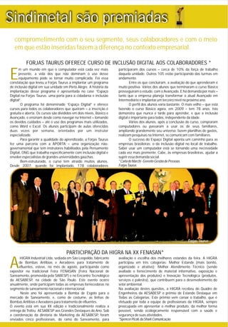 E
m um mundo em que o computador está cada vez mais participaram dos cursos – cerca de 10% da força de trabalho
presente, a vida dos que não dominam o uso desse daquela unidade. Outros 105 estão participando das turmas em
equipamento pode se tornar muito complicada. Foi essa andamento.
constatação que levou a Forjas Taurus a implantar um programa Entre os que concluíram, a avaliação do que aprenderam é
de inclusão digital em sua unidade em Porto Alegre. A história da muito positiva. Vários dos alunos que terminaram o curso Básico
implantação desse programa é apresentada no case “Espaço prosseguiram o estudo, com o Avançado. E há demanda por mais –
Digital na Forjas Taurus: uma porta para a cidadania e inclusão tanto que a empresa planeja transformar o atual Avançado em
digital”. Intermediário e implantar um terceiro nível no próximo ano.
O programa foi denominado “Espaço Digital” e oferece O perfil dos alunos varia bastante. O mais velho – que está
cursos para todos os colaboradores que queiram – a inscrição é fazendo o curso Básico agora, em 2009 – tem 78 anos. Isto
gratuita e aberta. Os cursos são divididos em dois níveis, Básico e demonstra que nunca é tarde para aprender, e que a inclusão
Avançado, e ensinam desde como navegar na Internet – tomando digital é importante para todos, independente da idade.
os devidos cuidados – até o uso dos programas mais utilizados, Vários dos alunos, após a conclusão do curso, compraram
como Word e Excel. Os alunos participam de aulas oferecidas computadores ou passaram a usar os de seus familiares,
duas vezes por semana, orientados por um instrutor ampliando grandemente seu universo: fazem planilhas de gastos,
especializado. realizam pesquisas na Internet, se comunicam com familiares.
Para garantir a qualidade do aprendizado, a Forjas Taurus O sucesso do Espaço Digital aponta um caminho para as
fez uma parceria com a APORTA – uma organização não- empresas brasileiras: o da inclusão digital no local de trabalho.
governamental que tem instrutores habilitados pela Pensamento Saber usar um computador está se tornando uma necessidade
Digital, ONG que trabalha especificamente com inclusão digital e cada vez mais premente. Cabe, às empresas brasileiras, ajudar a
envolve especialistas de grandes universidades gaúchas. suprir essa demanda social.
*CarladeMarchi-GerenteGestãodePessoasBem-estruturado, o curso tem atraído muitos alunos.
ForjasTaurusDesde 2007, quando foi implantado, 178 colaboradores
FORJAS TAURUS OFERECE CURSO DE INCLUSÃO DIGITAL AOS COLABORADORES *
comprometimento com o seu segmento, seus colaboradores e com o meio
em que estão inseridas fazem a diferença no contexto empresarial.
A
HIGRA Industrial Ltda, sediada em São Leopoldo, fabricante avaliação e escolha dos melhores estandes da feira. A HIGRA
de Bombas Anfíbias e Aeradores para tratamento de participou em três categorias: Melhor Estande (mais bonito,
efluentes, esteve, no mês de agosto, participando como organizado e atrativo); Melhor Atendimento Técnico (sendo
expositor na tradicional Feira FENASAN (Feira Nacional de avaliado o fornecimento de material informativo, exposição e
Saneamento, promovida pela SABESP) e no Encontro Tecnológico apresentação dos produtos) e Inovação Tecnológica (produtos,
da AESABESP, na cidade de São Paulo. Este evento ocorre serviços e palestra), que contribuem para o desenvolvimento do
anualmente, onde participam todas as empresas fornecedoras no setor ambiental.
segmento de saneamento nacional e internacional. Na avaliação destes quesitos, a HIGRA recebeu do Quadro de
Neste ano foi apresentada a Bomba de Esgoto para o Engenheiros da AESABESP o prêmio de Estande Destaque em
mercado de Saneamento, e, como de costume, as linhas de Todas as Categorias. Este prêmio vem coroar o trabalho, que é
Bombas Anfíbias e Aeradores para tratamento de efluentes. efetuado por toda a equipe de profissionais da HIGRA, sempre
O evento está em sua XX edição e tradicionalmente realiza a preocupada em apresentar o melhor produto, da melhor forma
entrega do Troféu AESABESP aos Grandes Destaques do Ano. Sob possível, sendo ecologicamente responsável com a saúde e
a coordenação da diretoria de Marketing da AESABESP, foram segurança de suas atividades.
*SpencerPicoli,daSharkComunicaçãoenviados cinco profissionais, do ramo do Saneamento, para
PARTICIPAÇÃO DA HIGRA NA XX FENASAN*
Forjas Taurus
Sindimetal são premiadas
 
